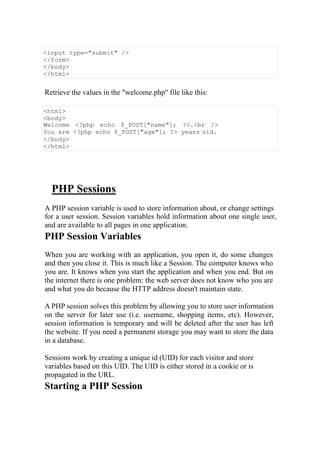 <input type="submit" />
</form>
</body>
</html>
Retrieve the values in the "welcome.php" file like this:
<html>
<body>
Welcome <?php echo $_POST["name"]; ?>.<br />
You are <?php echo $_POST["age"]; ?> years old.
</body>
</html>
PHP Sessions
A PHP session variable is used to store information about, or change settings
for a user session. Session variables hold information about one single user,
and are available to all pages in one application.
PHP Session Variables
When you are working with an application, you open it, do some changes
and then you close it. This is much like a Session. The computer knows who
you are. It knows when you start the application and when you end. But on
the internet there is one problem: the web server does not know who you are
and what you do because the HTTP address doesn't maintain state.
A PHP session solves this problem by allowing you to store user information
on the server for later use (i.e. username, shopping items, etc). However,
session information is temporary and will be deleted after the user has left
the website. If you need a permanent storage you may want to store the data
in a database.
Sessions work by creating a unique id (UID) for each visitor and store
variables based on this UID. The UID is either stored in a cookie or is
propagated in the URL.
Starting a PHP Session
 
