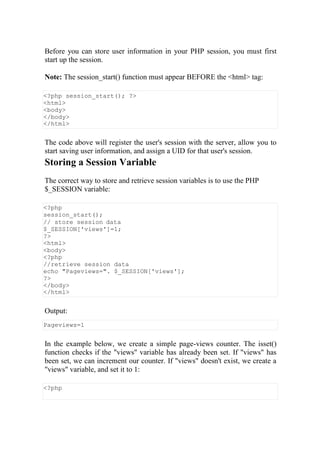 Before you can store user information in your PHP session, you must first
start up the session.
Note: The session_start() function must appear BEFORE the <html> tag:
<?php session_start(); ?>
<html>
<body>
</body>
</html>
The code above will register the user's session with the server, allow you to
start saving user information, and assign a UID for that user's session.
Storing a Session Variable
The correct way to store and retrieve session variables is to use the PHP
$_SESSION variable:
<?php
session_start();
// store session data
$_SESSION['views']=1;
?>
<html>
<body>
<?php
//retrieve session data
echo "Pageviews=". $_SESSION['views'];
?>
</body>
</html>
Output:
Pageviews=1
In the example below, we create a simple page-views counter. The isset()
function checks if the "views" variable has already been set. If "views" has
been set, we can increment our counter. If "views" doesn't exist, we create a
"views" variable, and set it to 1:
<?php
 