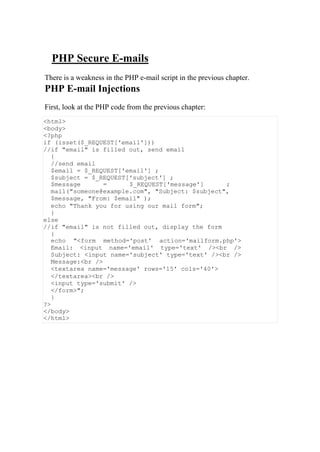 PHP Secure E-mails
There is a weakness in the PHP e-mail script in the previous chapter.
PHP E-mail Injections
First, look at the PHP code from the previous chapter:
<html>
<body>
<?php
if (isset($_REQUEST['email']))
//if "email" is filled out, send email
{
//send email
$email = $_REQUEST['email'] ;
$subject = $_REQUEST['subject'] ;
$message = $_REQUEST['message'] ;
mail("someone@example.com", "Subject: $subject",
$message, "From: $email" );
echo "Thank you for using our mail form";
}
else
//if "email" is not filled out, display the form
{
echo "<form method='post' action='mailform.php'>
Email: <input name='email' type='text' /><br />
Subject: <input name='subject' type='text' /><br />
Message:<br />
<textarea name='message' rows='15' cols='40'>
</textarea><br />
<input type='submit' />
</form>";
}
?>
</body>
</html>
 