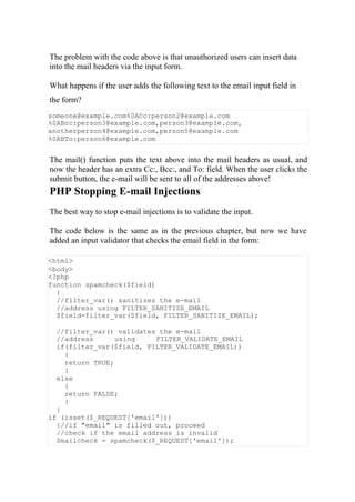 The problem with the code above is that unauthorized users can insert data
into the mail headers via the input form.
What happens if the user adds the following text to the email input field in
the form?
someone@example.com%0ACc:person2@example.com
%0ABcc:person3@example.com,person3@example.com,
anotherperson4@example.com,person5@example.com
%0ABTo:person6@example.com
The mail() function puts the text above into the mail headers as usual, and
now the header has an extra Cc:, Bcc:, and To: field. When the user clicks the
submit button, the e-mail will be sent to all of the addresses above!
PHP Stopping E-mail Injections
The best way to stop e-mail injections is to validate the input.
The code below is the same as in the previous chapter, but now we have
added an input validator that checks the email field in the form:
<html>
<body>
<?php
function spamcheck($field)
{
//filter_var() sanitizes the e-mail
//address using FILTER_SANITIZE_EMAIL
$field=filter_var($field, FILTER_SANITIZE_EMAIL);
//filter_var() validates the e-mail
//address using FILTER_VALIDATE_EMAIL
if(filter_var($field, FILTER_VALIDATE_EMAIL))
{
return TRUE;
}
else
{
return FALSE;
}
}
if (isset($_REQUEST['email']))
{//if "email" is filled out, proceed
//check if the email address is invalid
$mailcheck = spamcheck($_REQUEST['email']);
 