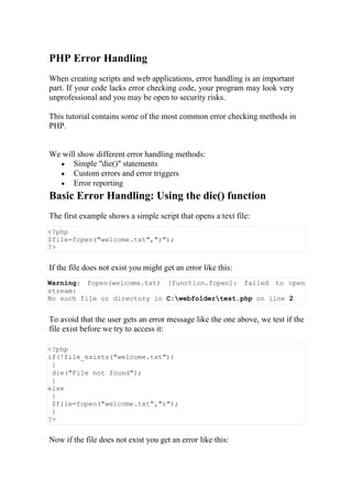 PHP Error Handling
When creating scripts and web applications, error handling is an important
part. If your code lacks error checking code, your program may look very
unprofessional and you may be open to security risks.
This tutorial contains some of the most common error checking methods in
PHP.
We will show different error handling methods:
 Simple "die()" statements
 Custom errors and error triggers
 Error reporting
Basic Error Handling: Using the die() function
The first example shows a simple script that opens a text file:
<?php
$file=fopen("welcome.txt","r");
?>
If the file does not exist you might get an error like this:
Warning: fopen(welcome.txt) [function.fopen]: failed to open
stream:
No such file or directory in C:webfoldertest.php on line 2
To avoid that the user gets an error message like the one above, we test if the
file exist before we try to access it:
<?php
if(!file_exists("welcome.txt"))
{
die("File not found");
}
else
{
$file=fopen("welcome.txt","r");
}
?>
Now if the file does not exist you get an error like this:
 