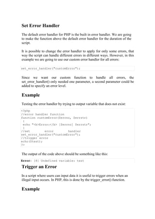 Set Error Handler
The default error handler for PHP is the built in error handler. We are going
to make the function above the default error handler for the duration of the
script.
It is possible to change the error handler to apply for only some errors, that
way the script can handle different errors in different ways. However, in this
example we are going to use our custom error handler for all errors:
set_error_handler("customError");
Since we want our custom function to handle all errors, the
set_error_handler() only needed one parameter, a second parameter could be
added to specify an error level.
Example
Testing the error handler by trying to output variable that does not exist:
<?php
//error handler function
function customError($errno, $errstr)
{
echo "<b>Error:</b> [$errno] $errstr";
}
//set error handler
set_error_handler("customError");
//trigger error
echo($test);
?>
The output of the code above should be something like this:
Error: [8] Undefined variable: test
Trigger an Error
In a script where users can input data it is useful to trigger errors when an
illegal input occurs. In PHP, this is done by the trigger_error() function.
Example
 