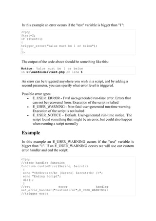 In this example an error occurs if the "test" variable is bigger than "1":
<?php
$test=2;
if ($test>1)
{
trigger_error("Value must be 1 or below");
}
?>
The output of the code above should be something like this:
Notice: Value must be 1 or below
in C:webfoldertest.php on line 6
An error can be triggered anywhere you wish in a script, and by adding a
second parameter, you can specify what error level is triggered.
Possible error types:
 E_USER_ERROR - Fatal user-generated run-time error. Errors that
can not be recovered from. Execution of the script is halted
 E_USER_WARNING - Non-fatal user-generated run-time warning.
Execution of the script is not halted
 E_USER_NOTICE - Default. User-generated run-time notice. The
script found something that might be an error, but could also happen
when running a script normally
Example
In this example an E_USER_WARNING occurs if the "test" variable is
bigger than "1". If an E_USER_WARNING occurs we will use our custom
error handler and end the script:
<?php
//error handler function
function customError($errno, $errstr)
{
echo "<b>Error:</b> [$errno] $errstr<br />";
echo "Ending Script";
die();
}
//set error handler
set_error_handler("customError",E_USER_WARNING);
//trigger error
 