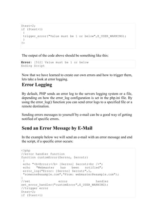 $test=2;
if ($test>1)
{
trigger_error("Value must be 1 or below",E_USER_WARNING);
}
?>
The output of the code above should be something like this:
Error: [512] Value must be 1 or below
Ending Script
Now that we have learned to create our own errors and how to trigger them,
lets take a look at error logging.
Error Logging
By default, PHP sends an error log to the servers logging system or a file,
depending on how the error_log configuration is set in the php.ini file. By
using the error_log() function you can send error logs to a specified file or a
remote destination.
Sending errors messages to yourself by e-mail can be a good way of getting
notified of specific errors.
Send an Error Message by E-Mail
In the example below we will send an e-mail with an error message and end
the script, if a specific error occurs:
<?php
//error handler function
function customError($errno, $errstr)
{
echo "<b>Error:</b> [$errno] $errstr<br />";
echo "Webmaster has been notified";
error_log("Error: [$errno] $errstr",1,
"someone@example.com","From: webmaster@example.com");
}
//set error handler
set_error_handler("customError",E_USER_WARNING);
//trigger error
$test=2;
if ($test>1)
 