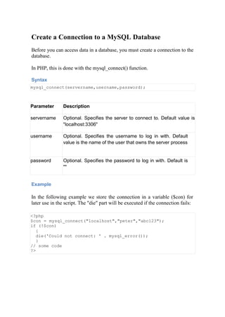 Create a Connection to a MySQL Database
Before you can access data in a database, you must create a connection to the
database.
In PHP, this is done with the mysql_connect() function.
Syntax
mysql_connect(servername,username,password);
Parameter Description
servername Optional. Specifies the server to connect to. Default value is
"localhost:3306"
username Optional. Specifies the username to log in with. Default
value is the name of the user that owns the server process
password Optional. Specifies the password to log in with. Default is
""
Example
In the following example we store the connection in a variable ($con) for
later use in the script. The "die" part will be executed if the connection fails:
<?php
$con = mysql_connect("localhost","peter","abc123");
if (!$con)
{
die('Could not connect: ' . mysql_error());
}
// some code
?>
 