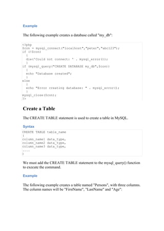 Example
The following example creates a database called "my_db":
<?php
$con = mysql_connect("localhost","peter","abc123");
if (!$con)
{
die('Could not connect: ' . mysql_error());
}
if (mysql_query("CREATE DATABASE my_db",$con))
{
echo "Database created";
}
else
{
echo "Error creating database: " . mysql_error();
}
mysql_close($con);
?>
Create a Table
The CREATE TABLE statement is used to create a table in MySQL.
Syntax
CREATE TABLE table_name
(
column_name1 data_type,
column_name2 data_type,
column_name3 data_type,
....
)
We must add the CREATE TABLE statement to the mysql_query() function
to execute the command.
Example
The following example creates a table named "Persons", with three columns.
The column names will be "FirstName", "LastName" and "Age":
 
