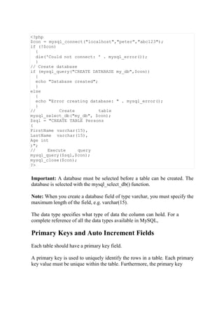 <?php
$con = mysql_connect("localhost","peter","abc123");
if (!$con)
{
die('Could not connect: ' . mysql_error());
}
// Create database
if (mysql_query("CREATE DATABASE my_db",$con))
{
echo "Database created";
}
else
{
echo "Error creating database: " . mysql_error();
}
// Create table
mysql_select_db("my_db", $con);
$sql = "CREATE TABLE Persons
(
FirstName varchar(15),
LastName varchar(15),
Age int
)";
// Execute query
mysql_query($sql,$con);
mysql_close($con);
?>
Important: A database must be selected before a table can be created. The
database is selected with the mysql_select_db() function.
Note: When you create a database field of type varchar, you must specify the
maximum length of the field, e.g. varchar(15).
The data type specifies what type of data the column can hold. For a
complete reference of all the data types available in MySQL,
Primary Keys and Auto Increment Fields
Each table should have a primary key field.
A primary key is used to uniquely identify the rows in a table. Each primary
key value must be unique within the table. Furthermore, the primary key
 