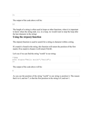 ?>
The output of the code above will be:
12
The length of a string is often used in loops or other functions, when it is important
to know when the string ends. (i.e. in a loop, we would want to stop the loop after
the last character in the string)
Using the strpos() function
The strpos() function is used to search for a string or character within a string.
If a match is found in the string, this function will return the position of the first
match. If no match is found, it will return FALSE.
Let's see if we can find the string "world" in our string:
<?php
echo strpos("Hello world!","world");
?>
The output of the code above will be:
6
As you see the position of the string "world" in our string is position 6. The reason
that it is 6, and not 7, is that the first position in the string is 0, and not 1.
 