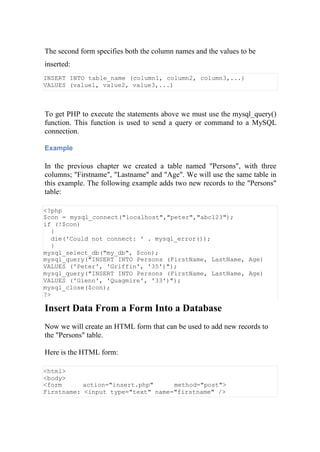 The second form specifies both the column names and the values to be
inserted:
INSERT INTO table_name (column1, column2, column3,...)
VALUES (value1, value2, value3,...)
To get PHP to execute the statements above we must use the mysql_query()
function. This function is used to send a query or command to a MySQL
connection.
Example
In the previous chapter we created a table named "Persons", with three
columns; "Firstname", "Lastname" and "Age". We will use the same table in
this example. The following example adds two new records to the "Persons"
table:
<?php
$con = mysql_connect("localhost","peter","abc123");
if (!$con)
{
die('Could not connect: ' . mysql_error());
}
mysql_select_db("my_db", $con);
mysql_query("INSERT INTO Persons (FirstName, LastName, Age)
VALUES ('Peter', 'Griffin', '35')");
mysql_query("INSERT INTO Persons (FirstName, LastName, Age)
VALUES ('Glenn', 'Quagmire', '33')");
mysql_close($con);
?>
Insert Data From a Form Into a Database
Now we will create an HTML form that can be used to add new records to
the "Persons" table.
Here is the HTML form:
<html>
<body>
<form action="insert.php" method="post">
Firstname: <input type="text" name="firstname" />
 