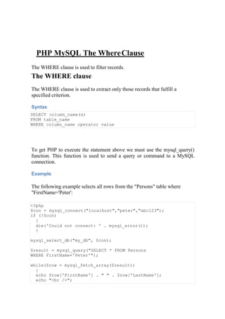 PHP MySQL The WhereClause
The WHERE clause is used to filter records.
The WHERE clause
The WHERE clause is used to extract only those records that fulfill a
specified criterion.
Syntax
SELECT column_name(s)
FROM table_name
WHERE column_name operator value
To get PHP to execute the statement above we must use the mysql_query()
function. This function is used to send a query or command to a MySQL
connection.
Example
The following example selects all rows from the "Persons" table where
"FirstName='Peter':
<?php
$con = mysql_connect("localhost","peter","abc123");
if (!$con)
{
die('Could not connect: ' . mysql_error());
}
mysql_select_db("my_db", $con);
$result = mysql_query("SELECT * FROM Persons
WHERE FirstName='Peter'");
while($row = mysql_fetch_array($result))
{
echo $row['FirstName'] . " " . $row['LastName'];
echo "<br />";
 