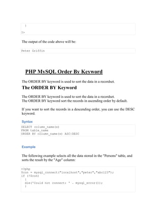 }
?>
The output of the code above will be:
Peter Griffin
PHP MySQL Order By Keyword
The ORDER BY keyword is used to sort the data in a recordset.
The ORDER BY Keyword
The ORDER BY keyword is used to sort the data in a recordset.
The ORDER BY keyword sort the records in ascending order by default.
If you want to sort the records in a descending order, you can use the DESC
keyword.
Syntax
SELECT column_name(s)
FROM table_name
ORDER BY column_name(s) ASC|DESC
Example
The following example selects all the data stored in the "Persons" table, and
sorts the result by the "Age" column:
<?php
$con = mysql_connect("localhost","peter","abc123");
if (!$con)
{
die('Could not connect: ' . mysql_error());
}
 