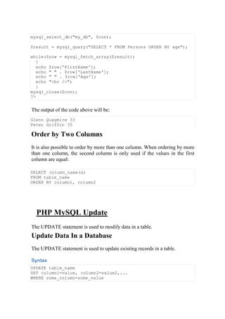mysql_select_db("my_db", $con);
$result = mysql_query("SELECT * FROM Persons ORDER BY age");
while($row = mysql_fetch_array($result))
{
echo $row['FirstName'];
echo " " . $row['LastName'];
echo " " . $row['Age'];
echo "<br />";
}
mysql_close($con);
?>
The output of the code above will be:
Glenn Quagmire 33
Peter Griffin 35
Order by Two Columns
It is also possible to order by more than one column. When ordering by more
than one column, the second column is only used if the values in the first
column are equal:
SELECT column_name(s)
FROM table_name
ORDER BY column1, column2
PHP MySQL Update
The UPDATE statement is used to modify data in a table.
Update Data In a Database
The UPDATE statement is used to update existing records in a table.
Syntax
UPDATE table_name
SET column1=value, column2=value2,...
WHERE some_column=some_value
 