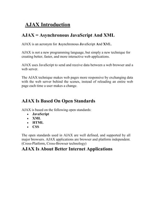 AJAX Introduction
AJAX = Asynchronous JavaScript And XML
AJAX is an acronym for Asynchronous JavaScript And XML.
AJAX is not a new programming language, but simply a new technique for
creating better, faster, and more interactive web applications.
AJAX uses JavaScript to send and receive data between a web browser and a
web server.
The AJAX technique makes web pages more responsive by exchanging data
with the web server behind the scenes, instead of reloading an entire web
page each time a user makes a change.
AJAX Is Based On Open Standards
AJAX is based on the following open standards:
 JavaScript
 XML
 HTML
 CSS
The open standards used in AJAX are well defined, and supported by all
major browsers. AJAX applications are browser and platform independent.
(Cross-Platform, Cross-Browser technology)
AJAX Is About Better Internet Applications
 