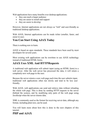 Web applications have many benefits over desktop applications:
 they can reach a larger audience
 they are easier to install and support
 they are easier to develop
However, Internet applications are not always as "rich" and user-friendly as
traditional desktop applications.
With AJAX, Internet applications can be made richer (smaller, faster, and
easier to use).
You Can Start Using AJAX Today
There is nothing new to learn.
AJAX is based on open standards. These standards have been used by most
developers for several years.
Most existing web applications can be rewritten to use AJAX technology
instead of traditional HTML forms.
AJAX Uses XML And HTTPRequests
A traditional web application will submit input (using an HTML form) to a
web server. After the web server has processed the data, it will return a
completely new web page to the user.
Because the server returns a new web page each time the user submits input,
traditional web applications often run slowly and tend to be less user
friendly.
With AJAX, web applications can send and retrieve data without reloading
the whole web page. This is done by sending HTTP requests to the server
(behind the scenes), and by modifying only parts of the web page using
JavaScript when the server returns data.
XML is commonly used as the format for receiving server data, although any
format, including plain text, can be used.
You will learn more about how this is done in the next chapters of this
tutorial.
PHP and AJAX
 