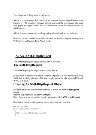var XMLHttp=null
if (window.XMLHttpRequest)
{
XMLHttp=new XMLHttpRequest()
}
There is no such thing as an AJAX server.
AJAX is a technology that runs in your browser. It uses asynchronous data
transfer (HTTP requests) between the browser and the web server, allowing
web pages to request small bits of information from the server instead of
whole pages.
AJAX is a web browser technology independent of web server software.
However, in this tutorial we will focus more on actual examples running on a
PHP server, and less on how AJAX works.
AJAX XMLHttpRequest
The XMLHttpRequest object makes AJAX possible.
The XMLHttpRequest
The XMLHttpRequest object is the key to AJAX.
It has been available ever since Internet Explorer 5.5 was released in July
2000, but not fully discovered before people started to talk about AJAX and
Web 2.0 in 2005.
Creating An XMLHttpRequest Object
Different browsers use different methods to create an XMLHttpRequest
object.
Internet Explorer uses an ActiveXObject.
Other browsers uses a built in JavaScript object called XMLHttpRequest.
Here is the simplest code you can use to overcome this problem:
 