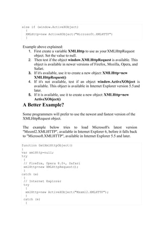 function GetXmlHttpObject()
{
var xmlHttp=null;
try
{
// Firefox, Opera 8.0+, Safari
xmlHttp=new XMLHttpRequest();
}
catch (e)
{
// Internet Explorer
try
{
xmlHttp=new ActiveXObject("Msxml2.XMLHTTP");
}
catch (e)
{
Example above explained:
1. First create a variable XMLHttp to use as yourXMLHttpRequest
object. Set the value to null.
2. Then test if the object window.XMLHttpRequest is available. This
object is available in newer versions of Firefox, Mozilla, Opera, and
Safari.
3. If it's available, use it to create a new object: XMLHttp=new
XMLHttpRequest()
4. If it's not available, test if an object window.ActiveXObject is
available. This object is available in Internet Explorer version 5.5and
later.
5. If it is available, use it to create a new object: XMLHttp=new
ActiveXObject()
A Better Example?
Some programmers will prefer to use the newest and fastest version of the
XMLHttpRequest object.
The example below tries to load Microsoft's latest version
"Msxml2.XMLHTTP", available in Internet Explorer 6, before it falls back
to "Microsoft.XMLHTTP", available in Internet Explorer 5.5 and later.
else if (window.ActiveXObject)
{
XMLHttp=new ActiveXObject("Microsoft.XMLHTTP")
}
 