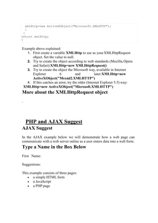 Example above explained:
1. First create a variable XMLHttp to use as yourXMLHttpRequest
object. Set the value to null.
2. Try to create the object according to web standards (Mozilla,Opera
and Safari):XMLHttp=new XMLHttpRequest()
3. Try to create the object the Microsoft way, available in Internet
Explorer 6 and later:XMLHttp=new
ActiveXObject("Msxml2.XMLHTTP")
4. If this catches an error, try the older (Internet Explorer 5.5) way:
XMLHttp=new ActiveXObject("Microsoft.XMLHTTP")
More about the XMLHttpRequest object
.
PHP and AJAX Suggest
AJAX Suggest
In the AJAX example below we will demonstrate how a web page can
communicate with a web server online as a user enters data into a web form.
Type a Name in the Box Below
First Name:
Suggestions:
This example consists of three pages:
 a simple HTML form
 a JavaScript
 a PHP page
xmlHttp=new ActiveXObject("Microsoft.XMLHTTP");
}
}
return xmlHttp;
}
 