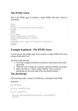 <html>
<head>
<script src="clienthint.js"></script>
</head>
<body>
<form>
First Name:
<input type="text" id="txt1"
onkeyup="showHint(this.value)">
</form>
<p>Suggestions: <span id="txtHint"></span></p>
</body>
</html>
var xmlHttp;
function showHint(str)
{
if (str.length==0)
{
document.getElementById("txtHint").innerHTML="";
return;
The HTML Form
This is the HTML page. It contains a simple HTML form and a link to a
JavaScript:
Example Explained - The HTML Form
As you can see, the HTML page above contains a simple HTML form with
an input field called "txt1".
The form works like this:
1. An event is triggered when the user presses, and releases a key in the
input field
2. When the event is triggered, a function called showHint() isexecuted.
3. Below the form is a <span> called "txtHint". This is used asa
placeholder for the return data of the showHint() function.
The JavaScript
The JavaScript code is stored in "clienthint.js" and linked to the HTML
document:
 