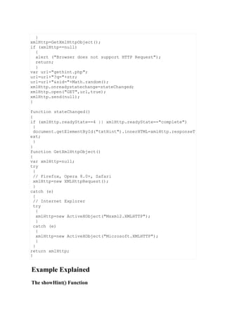 Example Explained
The showHint() Function
}
xmlHttp=GetXmlHttpObject();
if (xmlHttp==null)
{
alert ("Browser does not support HTTP Request");
return;
}
var url="gethint.php";
url=url+"?q="+str;
url=url+"&sid="+Math.random();
xmlHttp.onreadystatechange=stateChanged;
xmlHttp.open("GET",url,true);
xmlHttp.send(null);
}
function stateChanged()
{
if (xmlHttp.readyState==4 || xmlHttp.readyState=="complete")
{
document.getElementById("txtHint").innerHTML=xmlHttp.responseT
ext;
}
}
function GetXmlHttpObject()
{
var xmlHttp=null;
try
{
// Firefox, Opera 8.0+, Safari
xmlHttp=new XMLHttpRequest();
}
catch (e)
{
// Internet Explorer
try
{
xmlHttp=new ActiveXObject("Msxml2.XMLHTTP");
}
catch (e)
{
xmlHttp=new ActiveXObject("Microsoft.XMLHTTP");
}
}
return xmlHttp;
}
 