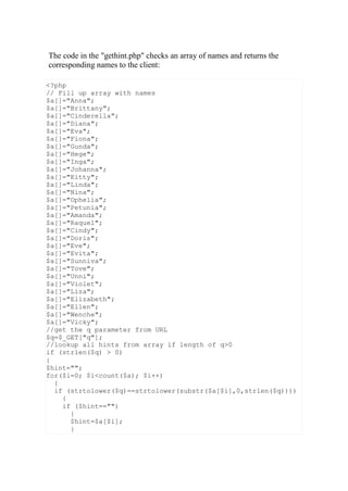 <?php
// Fill up array with names
$a[]="Anna";
$a[]="Brittany";
$a[]="Cinderella";
$a[]="Diana";
$a[]="Eva";
$a[]="Fiona";
$a[]="Gunda";
$a[]="Hege";
$a[]="Inga";
$a[]="Johanna";
$a[]="Kitty";
$a[]="Linda";
$a[]="Nina";
$a[]="Ophelia";
$a[]="Petunia";
$a[]="Amanda";
$a[]="Raquel";
$a[]="Cindy";
$a[]="Doris";
$a[]="Eve";
$a[]="Evita";
$a[]="Sunniva";
$a[]="Tove";
$a[]="Unni";
$a[]="Violet";
$a[]="Liza";
$a[]="Elizabeth";
$a[]="Ellen";
$a[]="Wenche";
$a[]="Vicky";
//get the q parameter from URL
$q=$_GET["q"];
//lookup all hints from array if length of q>0
if (strlen($q) > 0)
{
$hint="";
for($i=0; $i<count($a); $i++)
{
if (strtolower($q)==strtolower(substr($a[$i],0,strlen($q))))
{
if ($hint=="")
{
$hint=$a[$i];
}
The code in the "gethint.php" checks an array of names and returns the
corresponding names to the client:
 