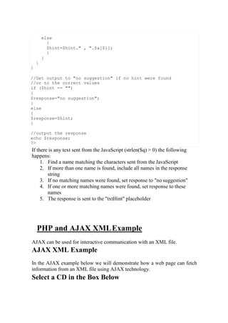 If there is any text sent from the JavaScript (strlen($q) > 0) the following
happens:
1. Find a name matching the characters sent from the JavaScript
2. If more than one name is found, include all names in the response
string
3. If no matching names were found, set response to "no suggestion"
4. If one or more matching names were found, set response to these
names
5. The response is sent to the "txtHint" placeholder
PHP and AJAX XMLExample
AJAX can be used for interactive communication with an XML file.
AJAX XML Example
In the AJAX example below we will demonstrate how a web page can fetch
information from an XML file using AJAX technology.
Select a CD in the Box Below
else
{
$hint=$hint." , ".$a[$i];
}
}
}
}
//Set output to "no suggestion" if no hint were found
//or to the correct values
if ($hint == "")
{
$response="no suggestion";
}
else
{
$response=$hint;
}
//output the response
echo $response;
?>
 