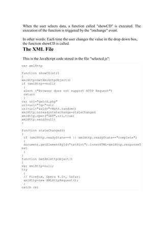 var xmlHttp
function showCD(str)
{
xmlHttp=GetXmlHttpObject()
if (xmlHttp==null)
{
alert ("Browser does not support HTTP Request")
return
}
var url="getcd.php"
url=url+"?q="+str
url=url+"&sid="+Math.random()
xmlHttp.onreadystatechange=stateChanged
xmlHttp.open("GET",url,true)
xmlHttp.send(null)
}
function stateChanged()
{
if (xmlHttp.readyState==4 || xmlHttp.readyState=="complete")
{
document.getElementById("txtHint").innerHTML=xmlHttp.responseT
ext
}
}
function GetXmlHttpObject()
{
var xmlHttp=null;
try
{
// Firefox, Opera 8.0+, Safari
xmlHttp=new XMLHttpRequest();
}
catch (e)
When the user selects data, a function called "showCD" is executed. The
execution of the function is triggered by the "onchange" event.
In other words: Each time the user changes the value in the drop down box,
the function showCD is called.
The XML File
This is the JavaScript code stored in the file "selectcd.js":
 