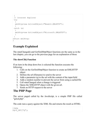 <?php
$q=$_GET["q"];
Example Explained
The stateChanged() and GetXmlHttpObject functions are the same as in the
last chapter, you can go to the previous page for an explanation of those
The showCD() Function
If an item in the drop down box is selected the function executes the
following:
1. Calls on the GetXmlHttpObject function to create an XMLHTTP
object
2. Defines the url (filename) to send to the server
3. Adds a parameter (q) to the url with the content of the input field
4. Adds a random number to prevent the server from using a cached file
5. Call stateChanged when a change is triggered
6. Opens the XMLHTTP object with the given url.
7. Sends an HTTP request to the server
The PHP Page
The server paged called by the JavaScript, is a simple PHP file called
"getcd.php".
The code runs a query against the XML file and returns the result as HTML:
{
// Internet Explorer
try
{
xmlHttp=new ActiveXObject("Msxml2.XMLHTTP");
}
catch (e)
{
xmlHttp=new ActiveXObject("Microsoft.XMLHTTP");
}
}
return xmlHttp;
}
 