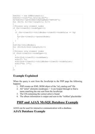 Example Explained
When the query is sent from the JavaScript to the PHP page the following
happens:
1. PHP creates an XML DOM object of the "cd_catalog.xml"file
2. All "artist" elements (nodetypes = 1) are looped through to find a
name matching the one sent from the JavaScript.
3. The CD containing the correct artist is found
4. The album information is output and sent to the "txtHint"placeholder
PHP and AJAX MySQLDatabase Example
AJAX can be used for interactive communication with a database.
AJAX Database Example
$xmlDoc = new DOMDocument();
$xmlDoc->load("cd_catalog.xml");
$x=$xmlDoc->getElementsByTagName('ARTIST');
for ($i=0; $i<=$x->length-1; $i++)
{
//Process only element nodes
if ($x->item($i)->nodeType==1)
{
if ($x->item($i)->childNodes->item(0)->nodeValue == $q)
{
$y=($x->item($i)->parentNode);
}
}
}
$cd=($y->childNodes);
for ($i=0;$i<$cd->length;$i++)
{
//Process only element nodes
if ($cd->item($i)->nodeType==1)
{
echo($cd->item($i)->nodeName);
echo(": ");
echo($cd->item($i)->childNodes->item(0)->nodeValue);
echo("<br />");
}
}
?>
 