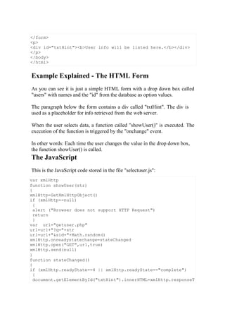 var xmlHttp
function showUser(str)
{
xmlHttp=GetXmlHttpObject()
if (xmlHttp==null)
{
alert ("Browser does not support HTTP Request")
return
}
var url="getuser.php"
url=url+"?q="+str
url=url+"&sid="+Math.random()
xmlHttp.onreadystatechange=stateChanged
xmlHttp.open("GET",url,true)
xmlHttp.send(null)
}
function stateChanged()
{
if (xmlHttp.readyState==4 || xmlHttp.readyState=="complete")
{
document.getElementById("txtHint").innerHTML=xmlHttp.responseT
Example Explained - The HTML Form
As you can see it is just a simple HTML form with a drop down box called
"users" with names and the "id" from the database as option values.
The paragraph below the form contains a div called "txtHint". The div is
used as a placeholder for info retrieved from the web server.
When the user selects data, a function called "showUser()" is executed. The
execution of the function is triggered by the "onchange" event.
In other words: Each time the user changes the value in the drop down box,
the function showUser() is called.
The JavaScript
This is the JavaScript code stored in the file "selectuser.js":
</form>
<p>
<div id="txtHint"><b>User info will be listed here.</b></div>
</p>
</body>
</html>
 
