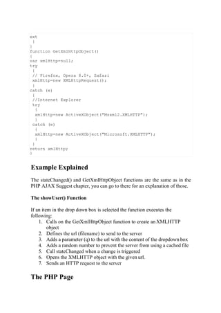 Example Explained
The stateChanged() and GetXmlHttpObject functions are the same as in the
PHP AJAX Suggest chapter, you can go to there for an explanation of those.
The showUser() Function
If an item in the drop down box is selected the function executes the
following:
1. Calls on the GetXmlHttpObject function to create an XMLHTTP
object
2. Defines the url (filename) to send to the server
3. Adds a parameter (q) to the url with the content of the dropdown box
4. Adds a random number to prevent the server from using a cached file
5. Call stateChanged when a change is triggered
6. Opens the XMLHTTP object with the given url.
7. Sends an HTTP request to the server
The PHP Page
ext
}
}
function GetXmlHttpObject()
{
var xmlHttp=null;
try
{
// Firefox, Opera 8.0+, Safari
xmlHttp=new XMLHttpRequest();
}
catch (e)
{
//Internet Explorer
try
{
xmlHttp=new ActiveXObject("Msxml2.XMLHTTP");
}
catch (e)
{
xmlHttp=new ActiveXObject("Microsoft.XMLHTTP");
}
}
return xmlHttp;
}
 