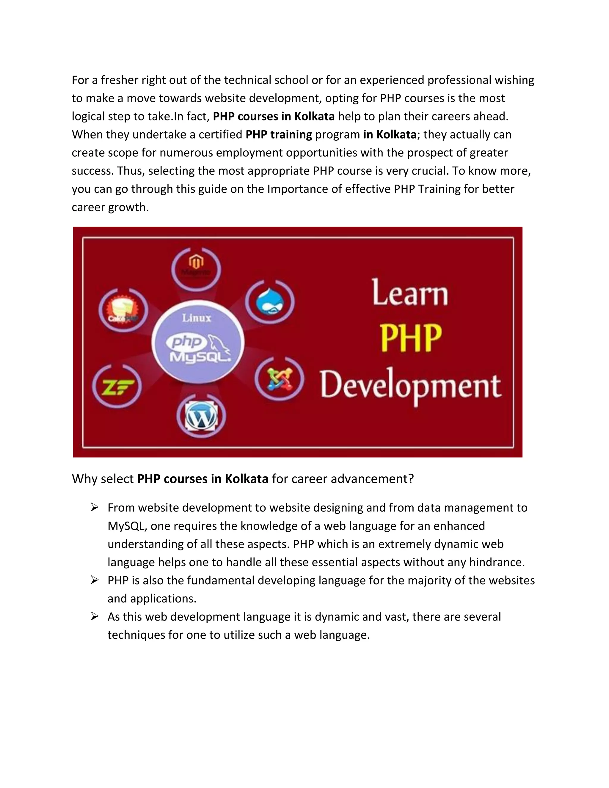 For a fresher right out of the technical school or for an experienced professional wishing
to make a move towards website development, opting for PHP courses is the most
logical step to take.In fact, PHP courses in Kolkata help to plan their careers ahead.
When they undertake a certified PHP training program in Kolkata; they actually can
create scope for numerous employment opportunities with the prospect of greater
success. Thus, selecting the most appropriate PHP course is very crucial. To know more,
you can go through this guide on the Importance of effective PHP Training for better
career growth.
Why select PHP courses in Kolkata for career advancement?
➢ From website development to website designing and from data management to
MySQL, one requires the knowledge of a web language for an enhanced
understanding of all these aspects. PHP which is an extremely dynamic web
language helps one to handle all these essential aspects without any hindrance.
➢ PHP is also the fundamental developing language for the majority of the websites
and applications.
➢ As this web development language it is dynamic and vast, there are several
techniques for one to utilize such a web language.
 