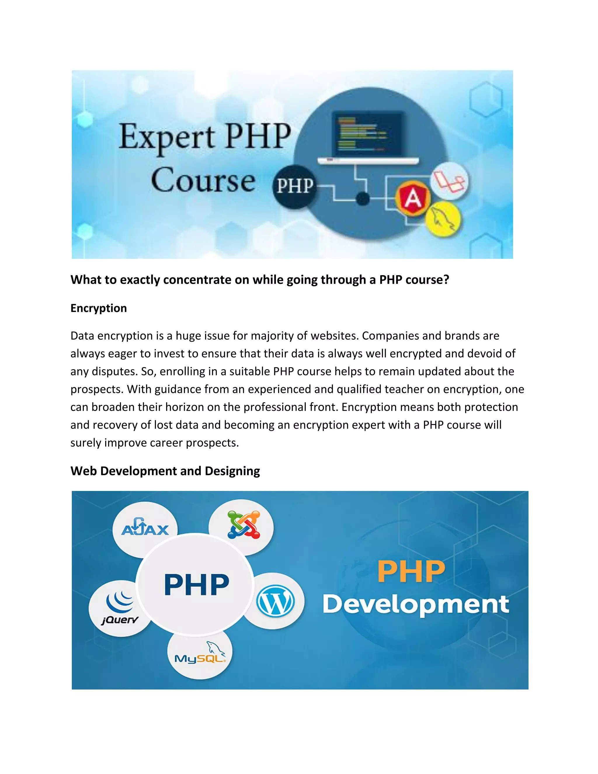 What to exactly concentrate on while going through a PHP course?
Encryption
Data encryption is a huge issue for majority of websites. Companies and brands are
always eager to invest to ensure that their data is always well encrypted and devoid of
any disputes. So, enrolling in a suitable PHP course helps to remain updated about the
prospects. With guidance from an experienced and qualified teacher on encryption, one
can broaden their horizon on the professional front. Encryption means both protection
and recovery of lost data and becoming an encryption expert with a PHP course will
surely improve career prospects.
Web Development and Designing
 