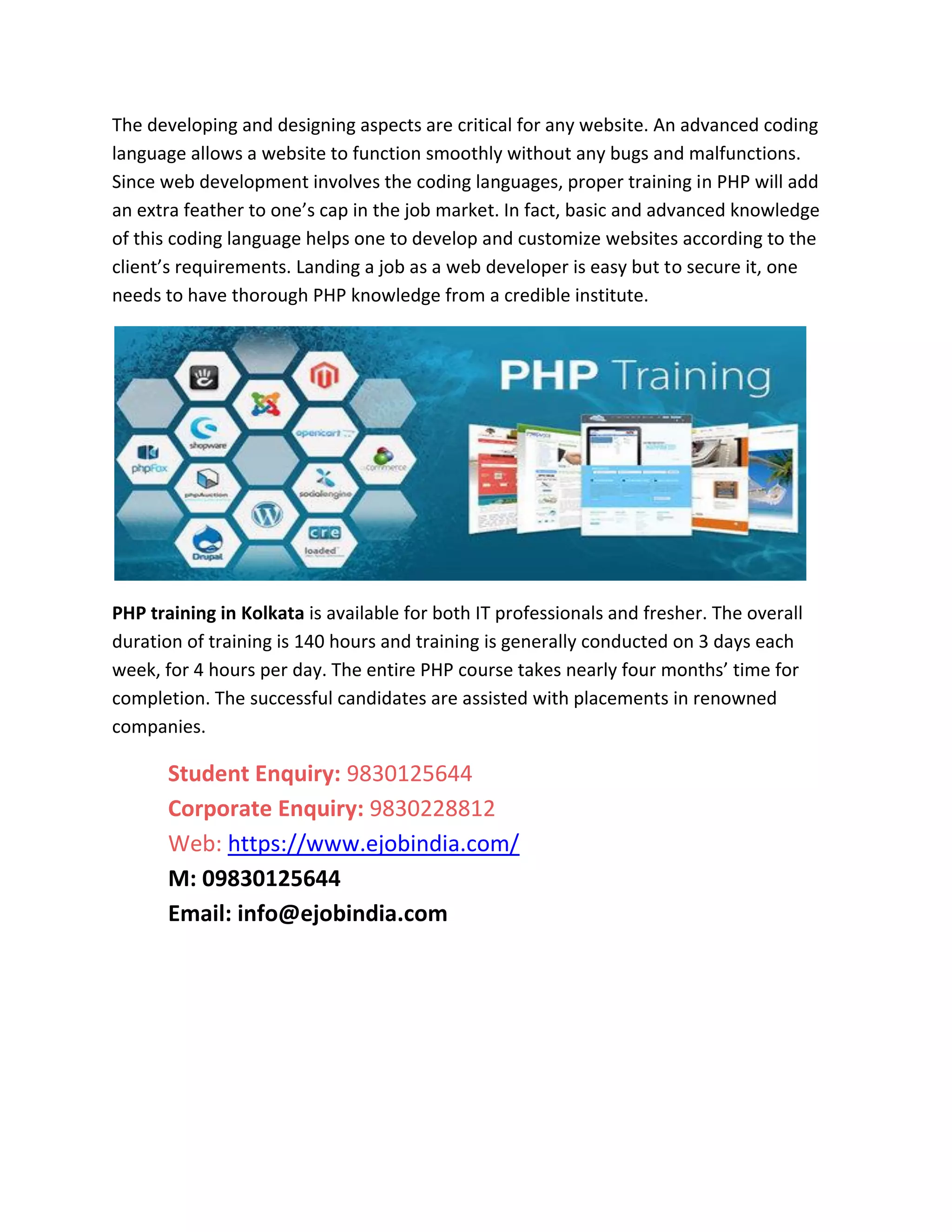 The developing and designing aspects are critical for any website. An advanced coding
language allows a website to function smoothly without any bugs and malfunctions.
Since web development involves the coding languages, proper training in PHP will add
an extra feather to one’s cap in the job market. In fact, basic and advanced knowledge
of this coding language helps one to develop and customize websites according to the
client’s requirements. Landing a job as a web developer is easy but to secure it, one
needs to have thorough PHP knowledge from a credible institute.
PHP training in Kolkata is available for both IT professionals and fresher. The overall
duration of training is 140 hours and training is generally conducted on 3 days each
week, for 4 hours per day. The entire PHP course takes nearly four months’ time for
completion. The successful candidates are assisted with placements in renowned
companies.
Student Enquiry: 9830125644
Corporate Enquiry: 9830228812
Web: https://www.ejobindia.com/
M: 09830125644
Email: info@ejobindia.com
 