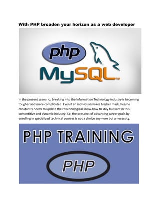 With PHP broaden your horizon as a web developer
In the present scenario, breaking into the Information Technology industry is becoming
tougher and more complicated. Even if an individual makes his/her mark, he/she
constantly needs to update their technological know-how to stay buoyant in this
competitive and dynamic industry. So, the prospect of advancing career goals by
enrolling in specialized technical courses is not a choice anymore but a necessity.
 