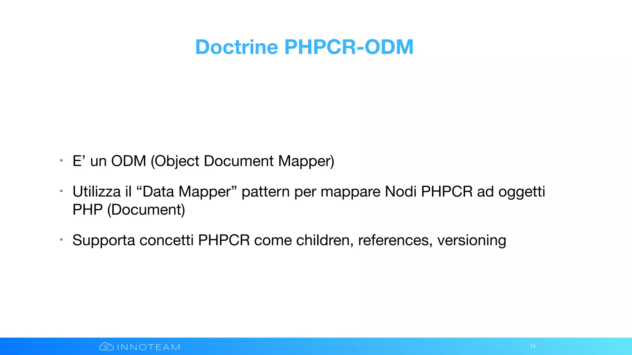 Doctrine PHPCR-ODM
• E’ un ODM (Object Document Mapper)

• Utilizza il “Data Mapper” pattern per mappare Nodi PHPCR ad oggetti
PHP (Document)

• Supporta concetti PHPCR come children, references, versioning
13
 