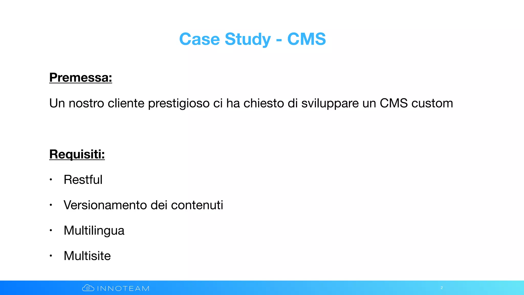Case Study - CMS
Premessa:
Un nostro cliente prestigioso ci ha chiesto di sviluppare un CMS custom

Requisiti:
• Restful

• Versionamento dei contenuti

• Multilingua

• Multisite
2
 