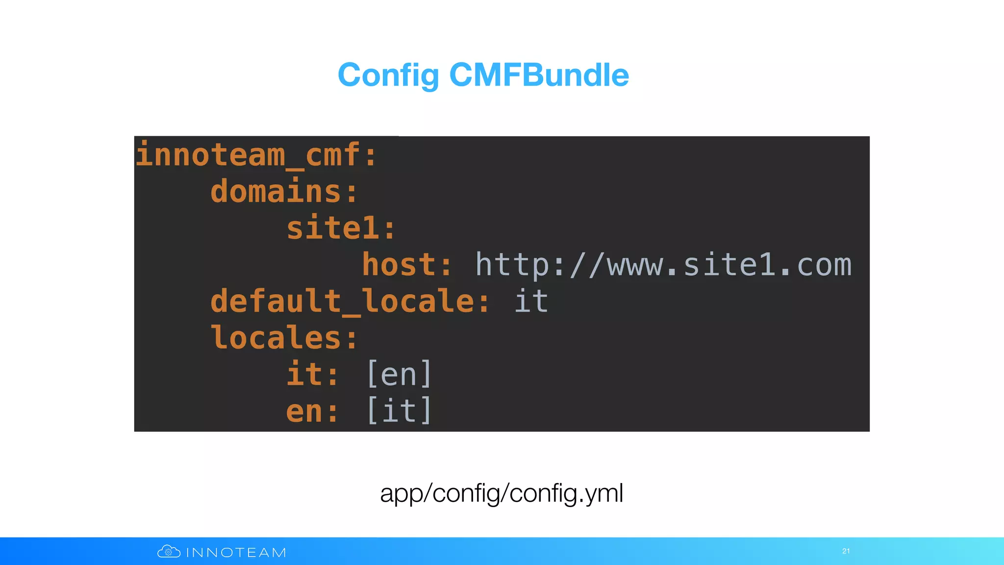 Conﬁg CMFBundle
21
app/conﬁg/conﬁg.yml
innoteam_cmf:
domains:
site1:
host: http://www.site1.com
default_locale: it
locales:
it: [en]
en: [it]
 