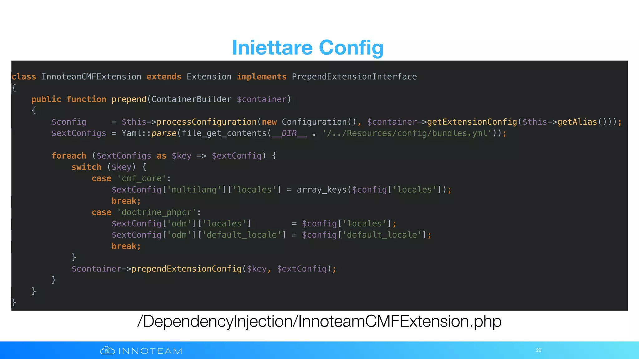Iniettare Conﬁg
22
/DependencyInjection/InnoteamCMFExtension.php
class InnoteamCMFExtension extends Extension implements PrependExtensionInterface
{
public function prepend(ContainerBuilder $container)
{
$config = $this->processConfiguration(new Configuration(), $container->getExtensionConfig($this->getAlias()));
$extConfigs = Yaml::parse(file_get_contents(__DIR__ . '/../Resources/config/bundles.yml'));
foreach ($extConfigs as $key => $extConfig) {
switch ($key) {
case 'cmf_core':
$extConfig['multilang']['locales'] = array_keys($config['locales']);
break;
case 'doctrine_phpcr':
$extConfig['odm']['locales'] = $config['locales'];
$extConfig['odm']['default_locale'] = $config['default_locale'];
break;
}
$container->prependExtensionConfig($key, $extConfig);
}
}
}
 