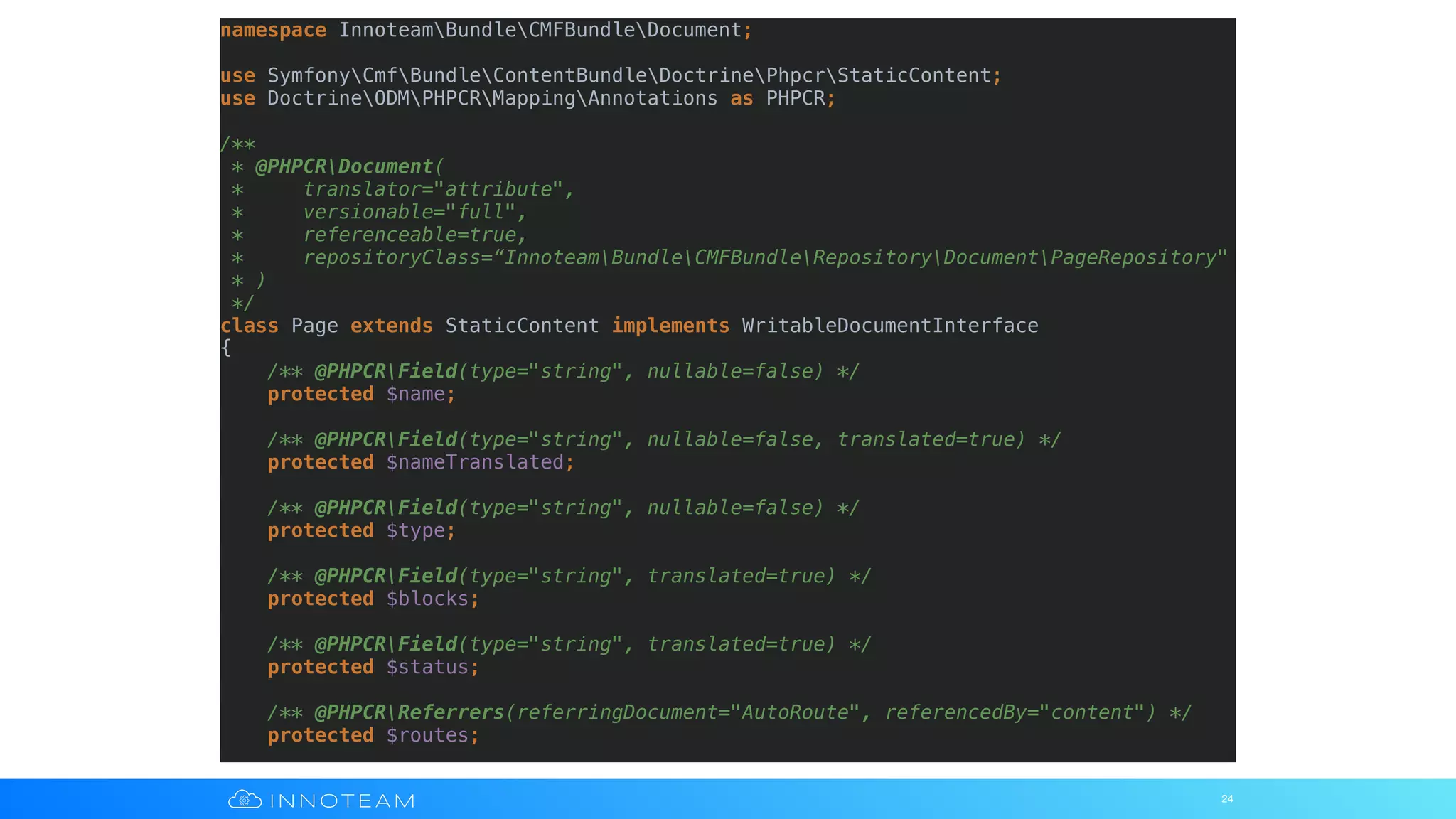 24
namespace InnoteamBundleCMFBundleDocument;
use SymfonyCmfBundleContentBundleDoctrinePhpcrStaticContent;
use DoctrineODMPHPCRMappingAnnotations as PHPCR;
/**
* @PHPCRDocument(
* translator="attribute",
* versionable="full",
* referenceable=true,
* repositoryClass=“InnoteamBundleCMFBundleRepositoryDocumentPageRepository"
* )
*/
class Page extends StaticContent implements WritableDocumentInterface
{
/** @PHPCRField(type="string", nullable=false) */
protected $name;
/** @PHPCRField(type="string", nullable=false, translated=true) */
protected $nameTranslated;
/** @PHPCRField(type="string", nullable=false) */
protected $type;
/** @PHPCRField(type="string", translated=true) */
protected $blocks;
/** @PHPCRField(type="string", translated=true) */
protected $status;
/** @PHPCRReferrers(referringDocument="AutoRoute", referencedBy="content") */
protected $routes;
 