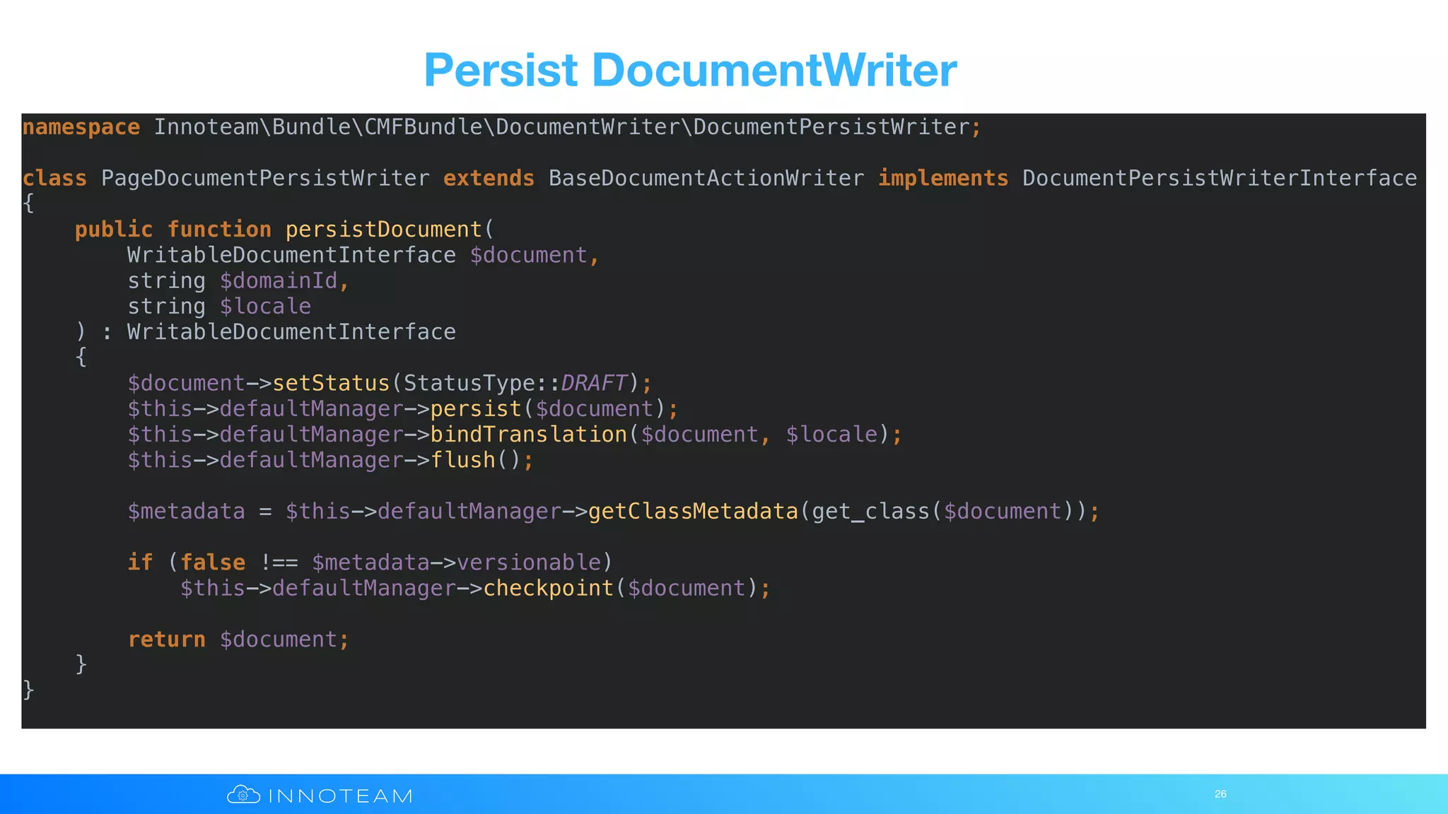 Persist DocumentWriter
26
namespace InnoteamBundleCMFBundleDocumentWriterDocumentPersistWriter;
class PageDocumentPersistWriter extends BaseDocumentActionWriter implements DocumentPersistWriterInterface
{
public function persistDocument(
WritableDocumentInterface $document,
string $domainId,
string $locale
) : WritableDocumentInterface
{
$document->setStatus(StatusType::DRAFT);
$this->defaultManager->persist($document);
$this->defaultManager->bindTranslation($document, $locale);
$this->defaultManager->flush();
$metadata = $this->defaultManager->getClassMetadata(get_class($document));
if (false !== $metadata->versionable)
$this->defaultManager->checkpoint($document);
return $document;
}
}
 