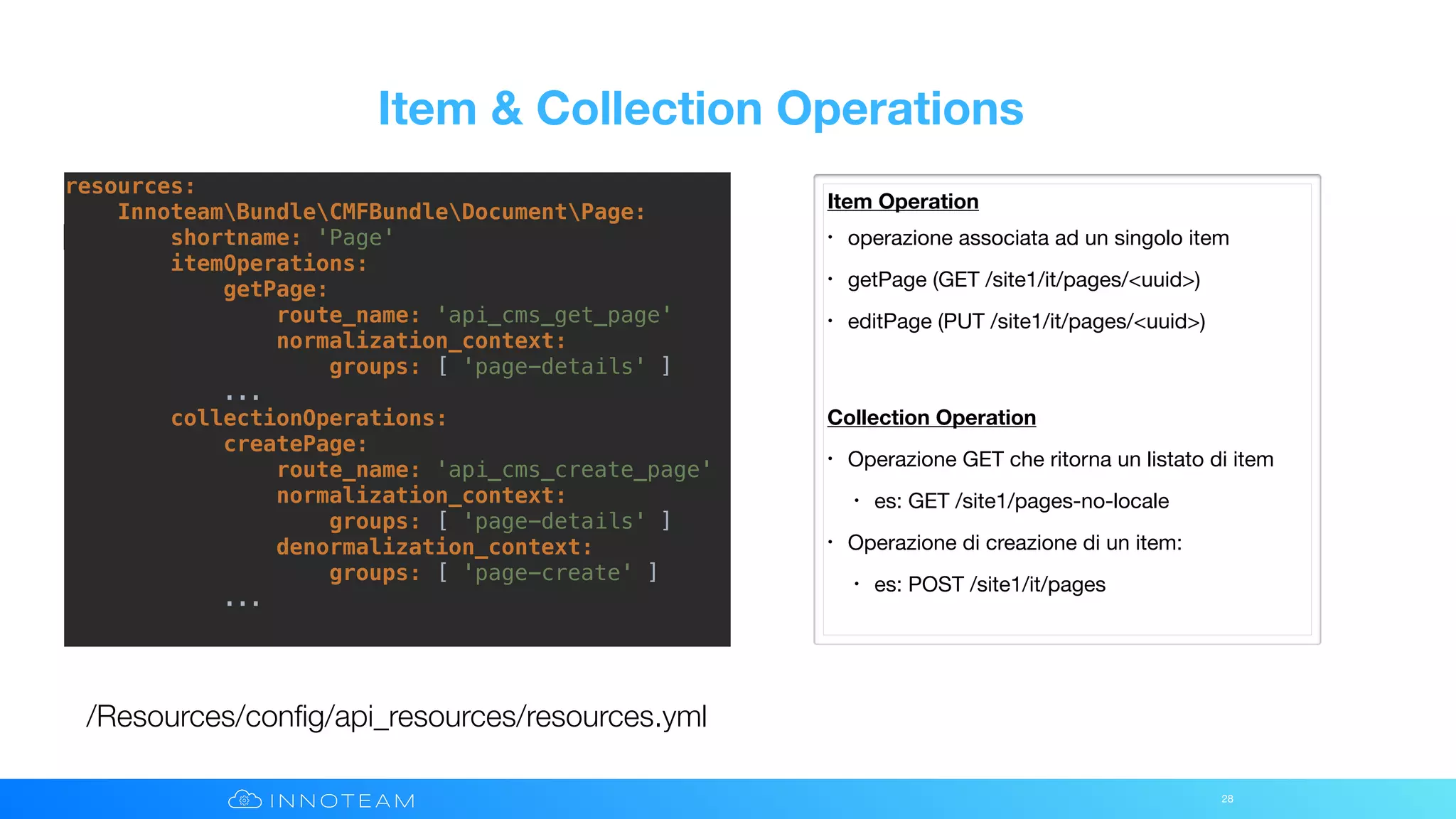 Item & Collection Operations
28
/Resources/conﬁg/api_resources/resources.yml
Item Operation
• operazione associata ad un singolo item

• getPage (GET /site1/it/pages/<uuid>)

• editPage (PUT /site1/it/pages/<uuid>)

Collection Operation
• Operazione GET che ritorna un listato di item

• es: GET /site1/pages-no-locale

• Operazione di creazione di un item:

• es: POST /site1/it/pages
resources:
InnoteamBundleCMFBundleDocumentPage:
shortname: 'Page'
itemOperations:
getPage:
route_name: 'api_cms_get_page'
normalization_context:
groups: [ 'page-details' ]
...
collectionOperations:
createPage:
route_name: 'api_cms_create_page'
normalization_context:
groups: [ 'page-details' ]
denormalization_context:
groups: [ 'page-create' ]
...
 