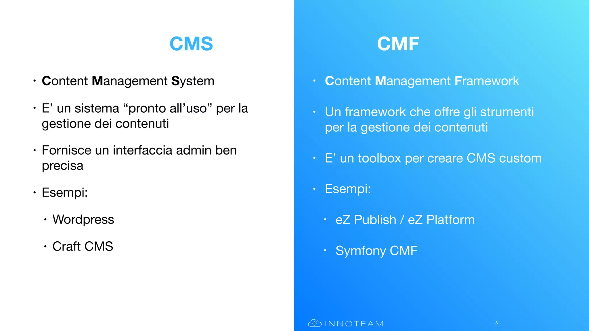 • Content Management Framework

• Un framework che oﬀre gli strumenti
per la gestione dei contenuti

• E’ un toolbox per creare CMS custom

• Esempi:

• eZ Publish / eZ Platform

• Symfony CMF
• Content Management System

• E’ un sistema “pronto all’uso” per la
gestione dei contenuti

• Fornisce un interfaccia admin ben
precisa

• Esempi:

• Wordpress

• Craft CMS
3
CMS CMF
 