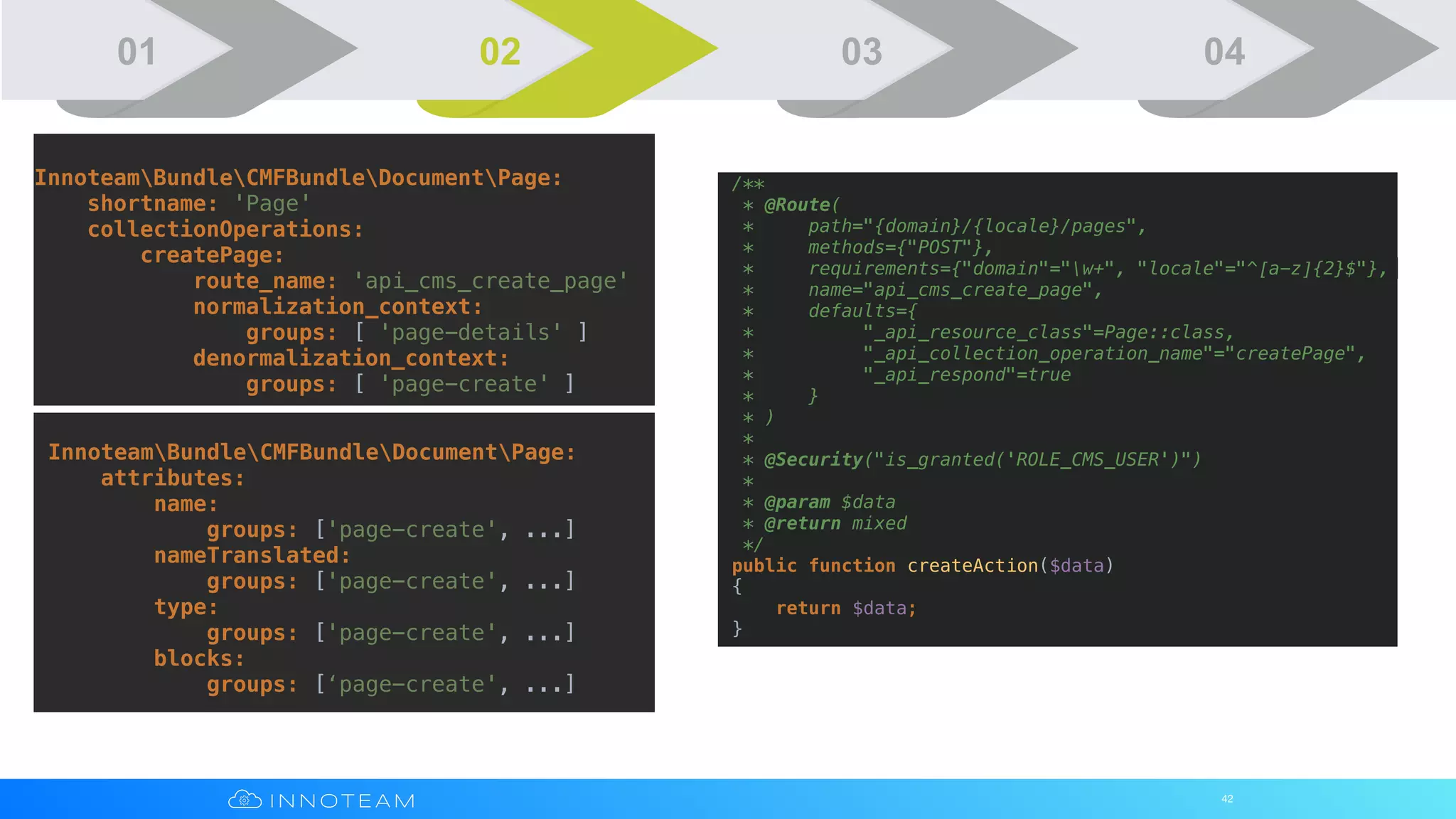 42
InnoteamBundleCMFBundleDocumentPage:
shortname: 'Page'
collectionOperations:
createPage:
route_name: 'api_cms_create_page'
normalization_context:
groups: [ 'page-details' ]
denormalization_context:
groups: [ 'page-create' ]
InnoteamBundleCMFBundleDocumentPage:
attributes:
name:
groups: ['page-create', ...]
nameTranslated:
groups: ['page-create', ...]
type:
groups: ['page-create', ...]
blocks:
groups: [‘page-create', ...]
/**
* @Route(
* path="{domain}/{locale}/pages",
* methods={"POST"},
* requirements={"domain"="w+", "locale"="^[a-z]{2}$"},
* name="api_cms_create_page",
* defaults={
* "_api_resource_class"=Page::class,
* "_api_collection_operation_name"="createPage",
* "_api_respond"=true
* }
* )
*
* @Security("is_granted('ROLE_CMS_USER')")
*
* @param $data
* @return mixed
*/
public function createAction($data)
{
return $data;
}
01 02 03 04
 