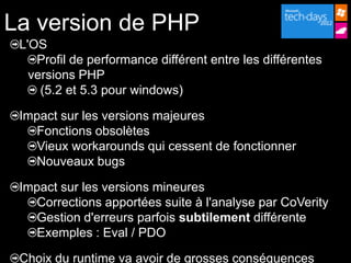 La version de PHP
 L'OS
    Profil de performance différent entre les différentes
   versions PHP
     (5.2 et 5.3 pour windows)

 Impact sur les versions majeures
   Fonctions obsolètes
   Vieux workarounds qui cessent de fonctionner
   Nouveaux bugs

 Impact sur les versions mineures
   Corrections apportées suite à l'analyse par CoVerity
   Gestion d'erreurs parfois subtilement différente
   Exemples : Eval / PDO

 Choix du runtime va avoir de grosses conséquences
 