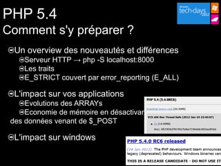 PHP 5.4
Comment s'y préparer ?
  Un overview des nouveautés et différences
    Serveur HTTP → php -S localhost:8000
    Les traits
    E_STRICT couvert par error_reporting (E_ALL)

  L'impact sur vos applications
     Evolutions des ARRAYs
     Economie de mémoire en désactivant
 des données venant de $_POST

  L'impact sur windows
 