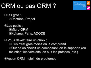 ORM ou pas ORM ?
 Les gros :
    Doctrine, Propel

 Les petits :
    Micro-ORM
    Kohana, Paris, ADODB

 Vous devez faire un choix :
   Plus c'est gros moins on le comprend
   Quand on choisit un composant, on le supporte (on
  maintient les versions, on suit les patches, etc.)

 Aucun ORM = plein de problèmes
 