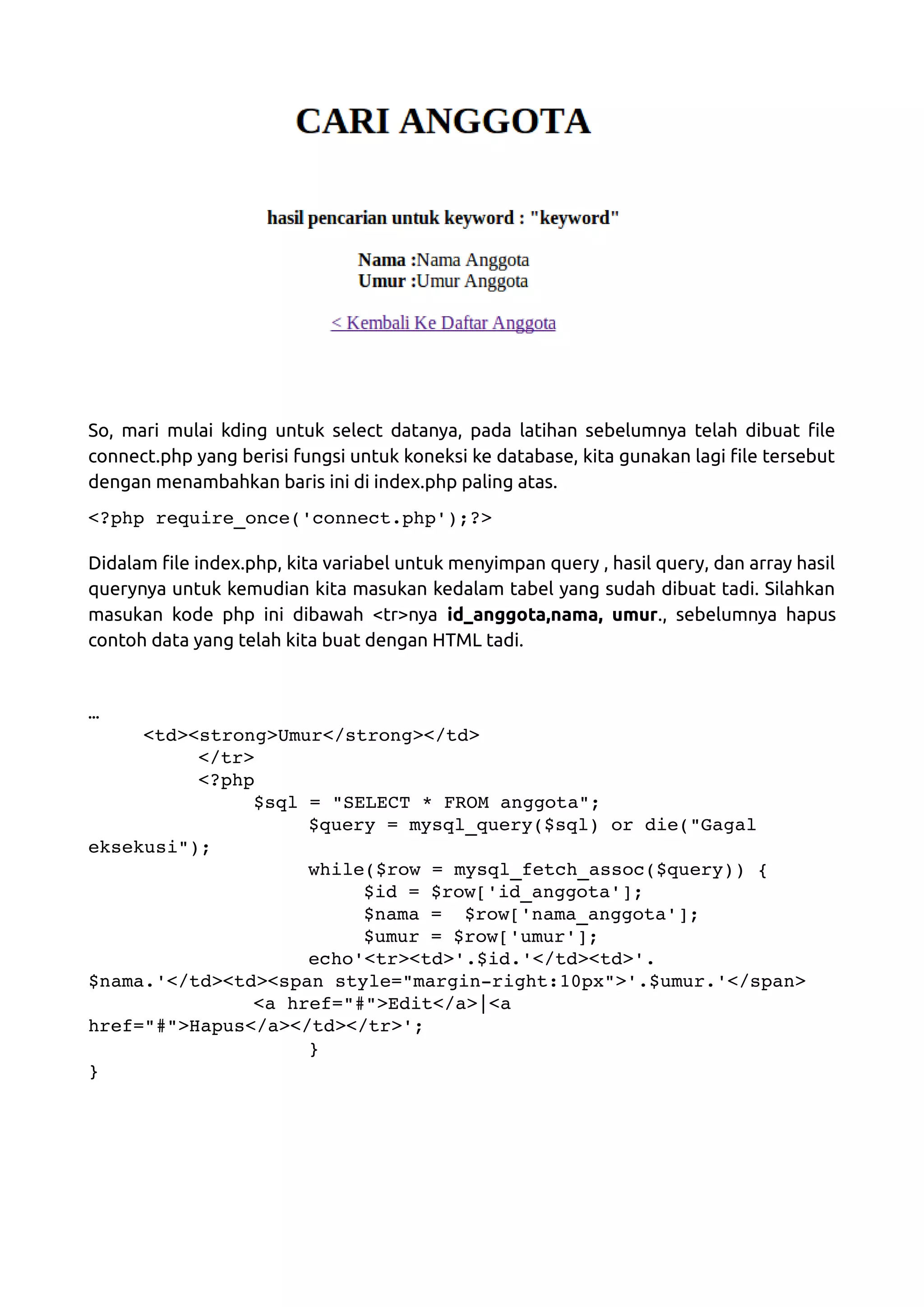 So, mari mulai kding untuk select datanya, pada latihan sebelumnya telah dibuat file connect.php yang berisi fungsi untuk koneksi ke database, kita gunakan lagi file tersebut dengan menambahkan baris ini di index.php paling atas. <?php require_once('connect.php');?> Didalam file index.php, kita variabel untuk menyimpan query , hasil query, dan array hasil querynya untuk kemudian kita masukan kedalam tabel yang sudah dibuat tadi. Silahkan masukan kode php ini dibawah <tr>nya id_anggota,nama, umur., sebelumnya hapus contoh data yang telah kita buat dengan HTML tadi. … <td><strong>Umur</strong></td> </tr> <?php $sql = "SELECT * FROM anggota"; $query = mysql_query($sql) or die("Gagal  eksekusi"); while($row = mysql_fetch_assoc($query)) { $id = $row['id_anggota']; $nama =  $row['nama_anggota']; $umur = $row['umur']; echo'<tr><td>'.$id.'</td><td>'. $nama.'</td><td><span style="margin­right:10px">'.$umur.'</span> <a href="#">Edit</a>|<a  href="#">Hapus</a></td></tr>'; } } 
