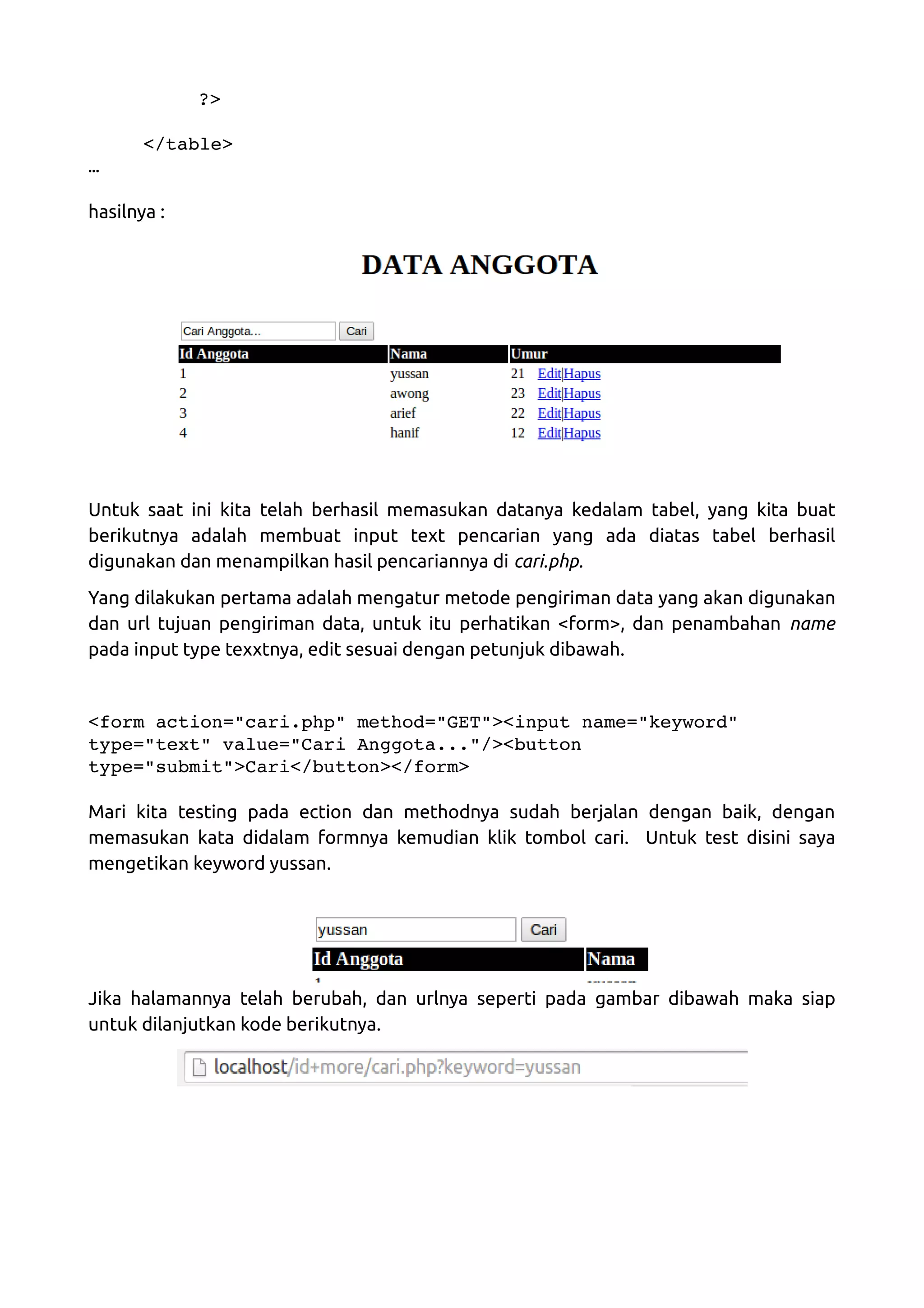 ?> </table> … hasilnya : Untuk saat ini kita telah berhasil memasukan datanya kedalam tabel, yang kita buat berikutnya adalah membuat input text pencarian yang ada diatas tabel berhasil digunakan dan menampilkan hasil pencariannya di cari.php. Yang dilakukan pertama adalah mengatur metode pengiriman data yang akan digunakan dan url tujuan pengiriman data, untuk itu perhatikan <form>, dan penambahan name pada input type texxtnya, edit sesuai dengan petunjuk dibawah. <form action="cari.php" method="GET"><input name="keyword"  type="text" value="Cari Anggota..."/><button  type="submit">Cari</button></form> Mari kita testing pada ection dan methodnya sudah berjalan dengan baik, dengan memasukan kata didalam formnya kemudian klik tombol cari. Untuk test disini saya mengetikan keyword yussan. Jika halamannya telah berubah, dan urlnya seperti pada gambar dibawah maka siap untuk dilanjutkan kode berikutnya. 