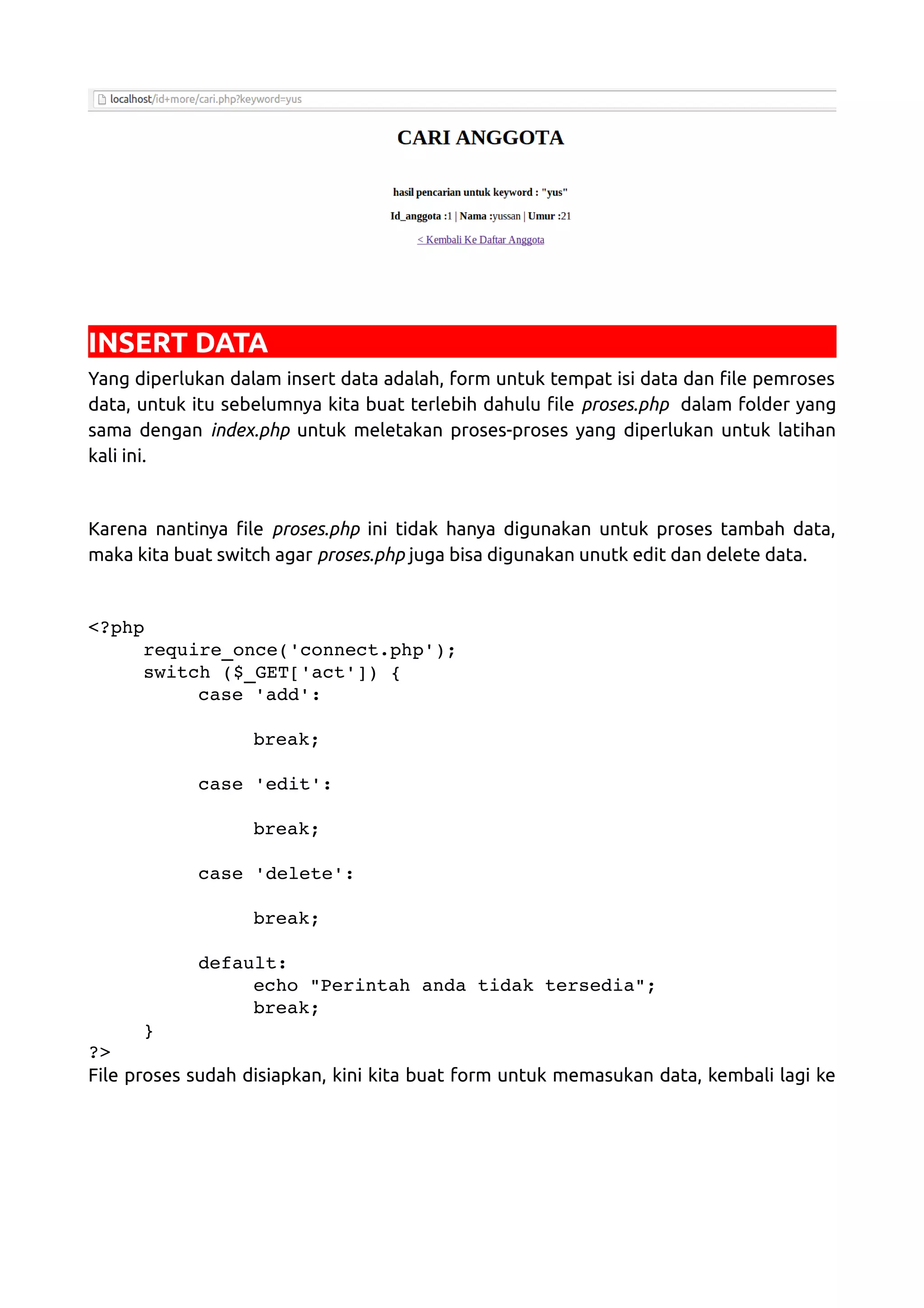 INSERT DATA Yang diperlukan dalam insert data adalah, form untuk tempat isi data dan file pemroses data, untuk itu sebelumnya kita buat terlebih dahulu file proses.php dalam folder yang sama dengan index.php untuk meletakan proses-proses yang diperlukan untuk latihan kali ini. Karena nantinya file proses.php ini tidak hanya digunakan untuk proses tambah data, maka kita buat switch agar proses.php juga bisa digunakan unutk edit dan delete data. <?php require_once('connect.php'); switch ($_GET['act']) { case 'add': break; case 'edit': break; case 'delete': break; default: echo "Perintah anda tidak tersedia"; break; } ?> File proses sudah disiapkan, kini kita buat form untuk memasukan data, kembali lagi ke 
