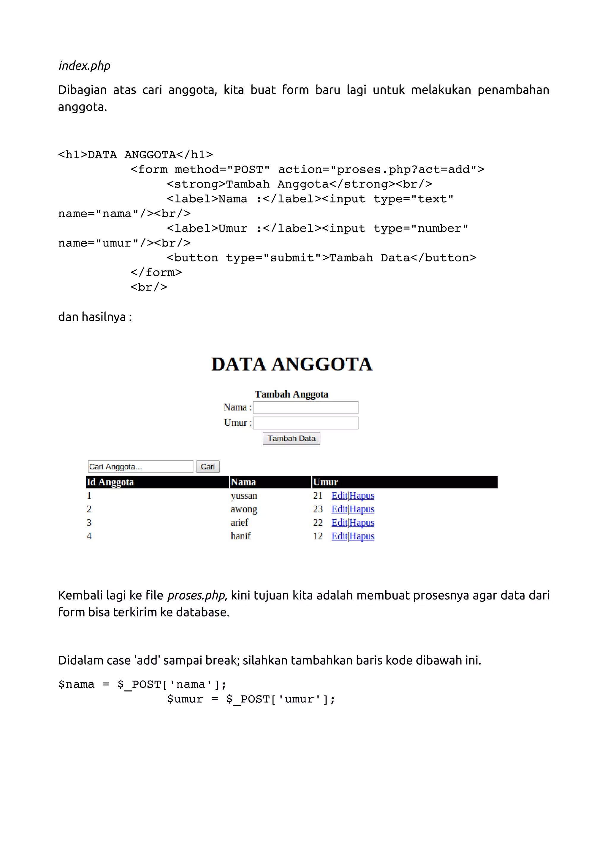 index.php Dibagian atas cari anggota, kita buat form baru lagi untuk melakukan penambahan anggota. <h1>DATA ANGGOTA</h1> <form method="POST" action="proses.php?act=add"> <strong>Tambah Anggota</strong><br/> <label>Nama :</label><input type="text"  name="nama"/><br/> <label>Umur :</label><input type="number"  name="umur"/><br/> <button type="submit">Tambah Data</button> </form> <br/> dan hasilnya : Kembali lagi ke file proses.php, kini tujuan kita adalah membuat prosesnya agar data dari form bisa terkirim ke database. Didalam case 'add' sampai break; silahkan tambahkan baris kode dibawah ini. $nama = $_POST['nama']; $umur = $_POST['umur']; 